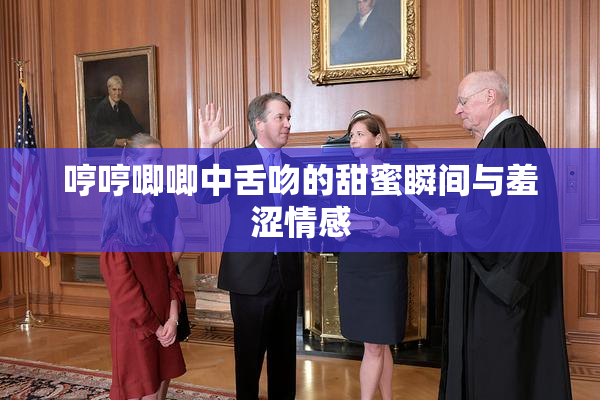 哼哼唧唧中舌吻的甜蜜瞬间与羞涩情感