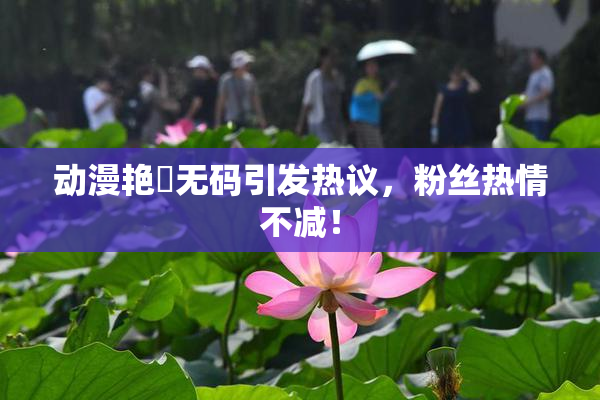 动漫艳鉧无码引发热议，粉丝热情不减！