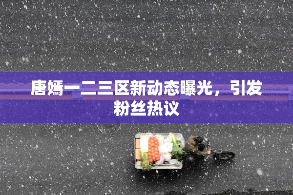 唐嫣一二三区新动态曝光，引发粉丝热议