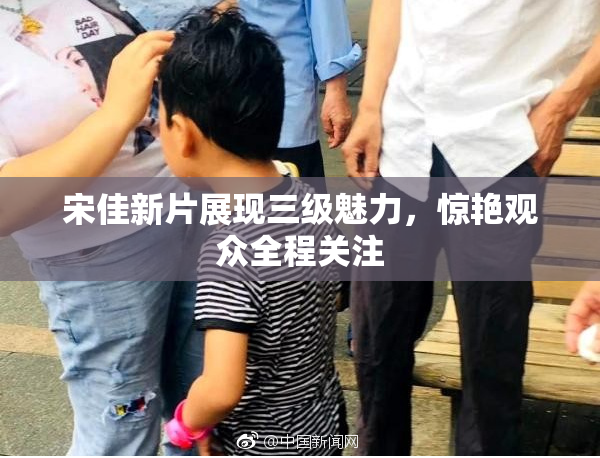 宋佳新片展现三级魅力，惊艳观众全程关注