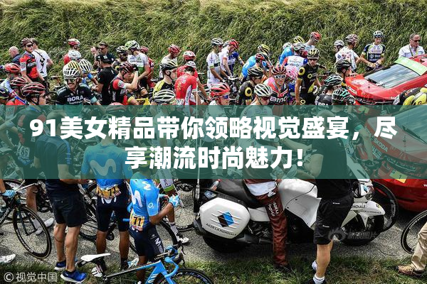 91美女精品带你领略视觉盛宴，尽享潮流时尚魅力！