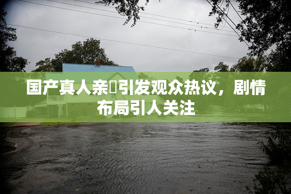 国产真人亲妺引发观众热议，剧情布局引人关注