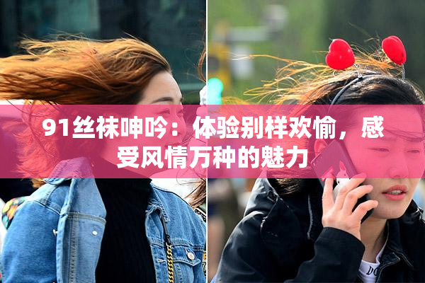 91丝袜呻吟：体验别样欢愉，感受风情万种的魅力