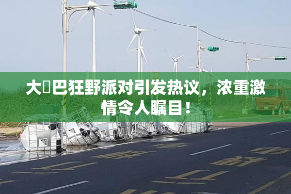 大雞巴狂野派对引发热议，浓重激情令人瞩目！