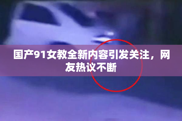 国产91女教全新内容引发关注，网友热议不断
