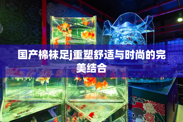 国产棉袜足j重塑舒适与时尚的完美结合