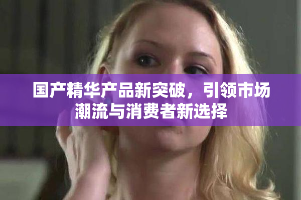 国产精华产品新突破，引领市场潮流与消费者新选择