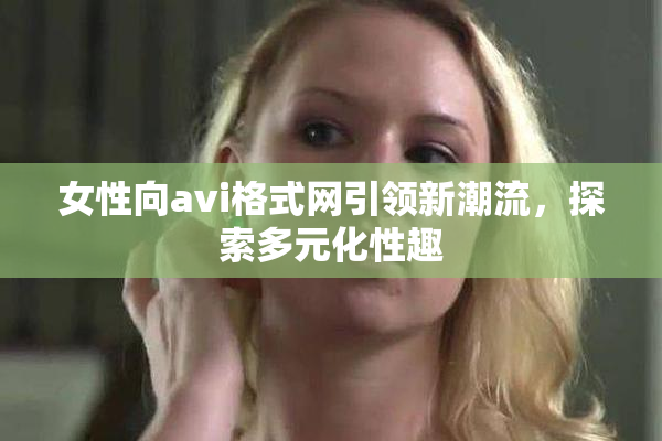 女性向avi格式网引领新潮流，探索多元化性趣