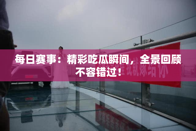 每日赛事：精彩吃瓜瞬间，全景回顾不容错过！