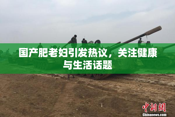 国产肥老妇引发热议，关注健康与生活话题