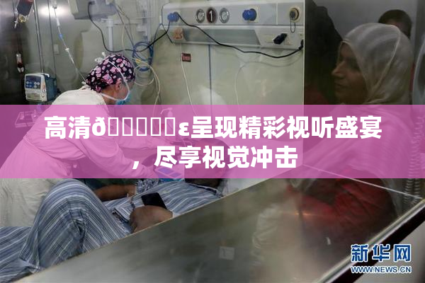 高清🔞❌‌ε呈现精彩视听盛宴，尽享视觉冲击
