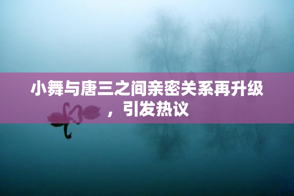 小舞与唐三之间亲密关系再升级，引发热议