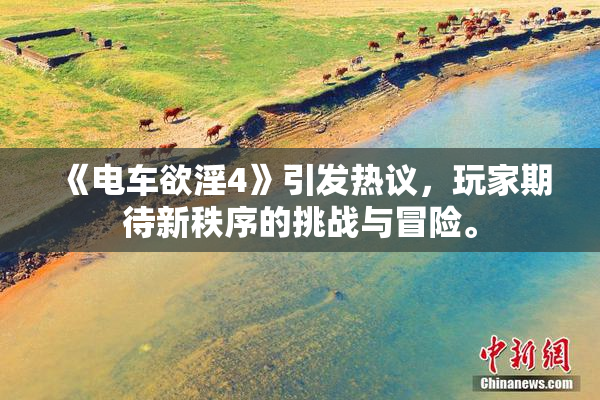 《电车欲淫4》引发热议，玩家期待新秩序的挑战与冒险。