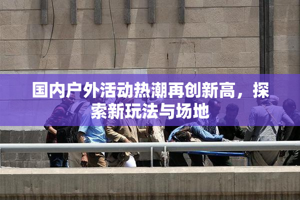 国内户外活动热潮再创新高，探索新玩法与场地