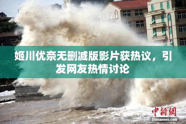 姬川优奈无删减版影片获热议，引发网友热情讨论