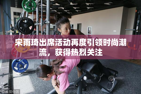 宋雨琦出席活动再度引领时尚潮流，获得热烈关注