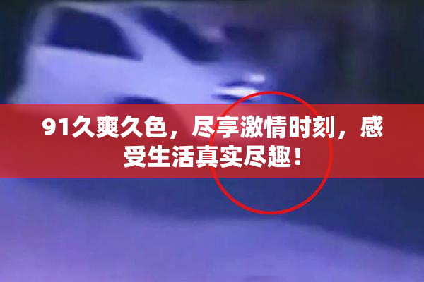 91久爽久色，尽享激情时刻，感受生活真实尽趣！