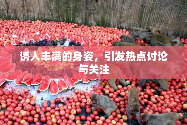 诱人丰满的身姿，引发热点讨论与关注