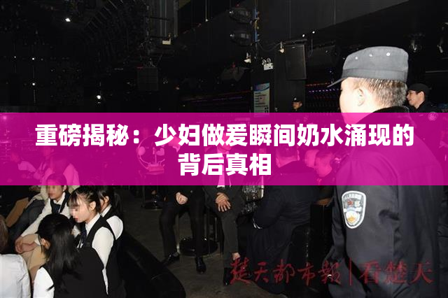 重磅揭秘：少妇做爰瞬间奶水涌现的背后真相