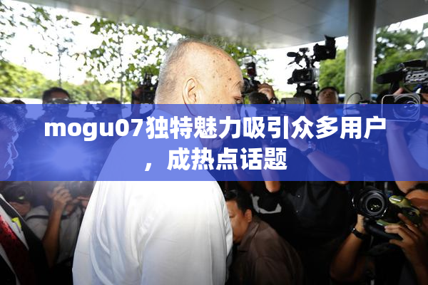 mogu07独特魅力吸引众多用户，成热点话题
