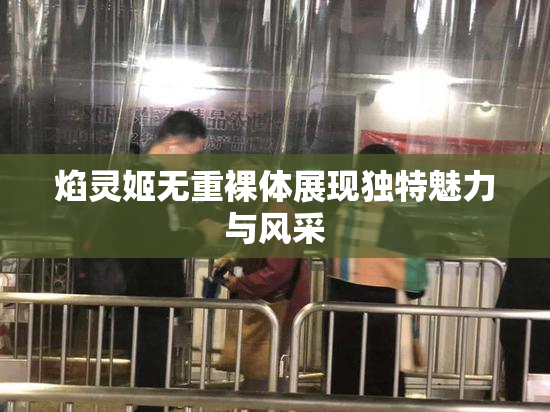 焰灵姬无重裸体展现独特魅力与风采