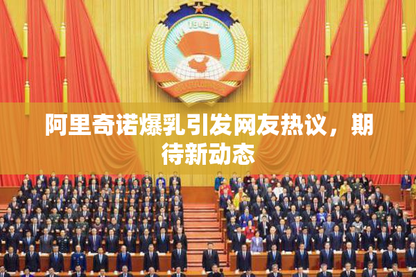 阿里奇诺爆乳引发网友热议，期待新动态