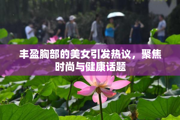 丰盈胸部的美女引发热议，聚焦时尚与健康话题