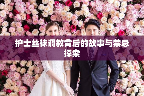 护士丝袜调教背后的故事与禁忌探索