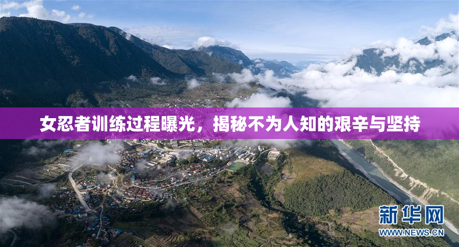 女忍者训练过程曝光，揭秘不为人知的艰辛与坚持