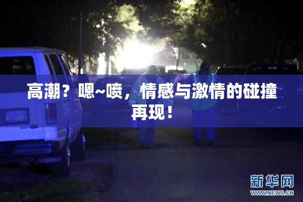 高潮？嗯~喷，情感与激情的碰撞再现！
