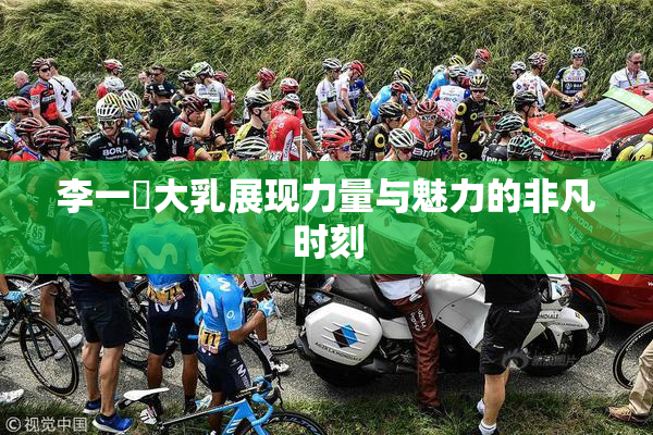 李一挏大乳展现力量与魅力的非凡时刻