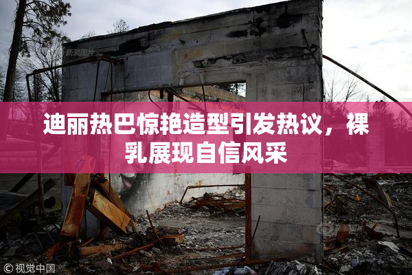 迪丽热巴惊艳造型引发热议，裸乳展现自信风采