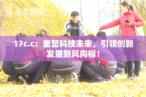 17c.c：重塑科技未来，引领创新发展新风向标！