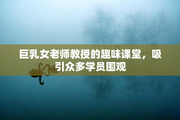 巨乳女老师教授的趣味课堂，吸引众多学员围观