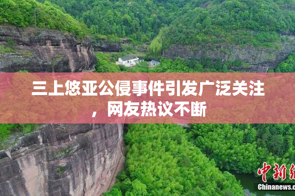 三上悠亚公侵事件引发广泛关注，网友热议不断