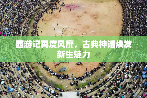 西游记再度风靡，古典神话焕发新生魅力