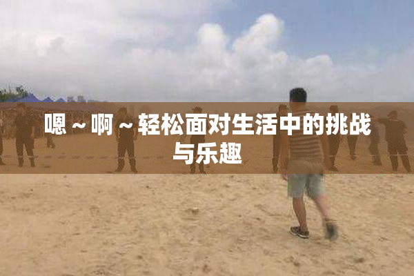 嗯～啊～轻松面对生活中的挑战与乐趣