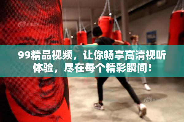 99精品视频，让你畅享高清视听体验，尽在每个精彩瞬间！