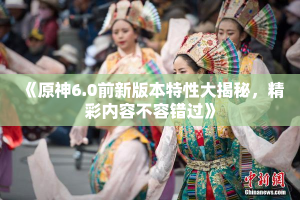 《原神6.0前新版本特性大揭秘，精彩内容不容错过》