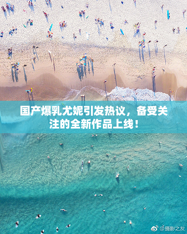国产爆乳尤妮引发热议，备受关注的全新作品上线！