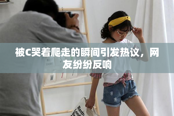 被C哭着爬走的瞬间引发热议，网友纷纷反响