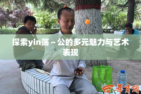 探索yin荡～公的多元魅力与艺术表现