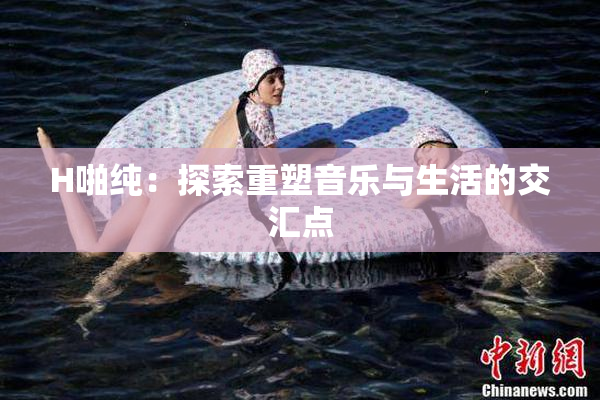 H啪纯：探索重塑音乐与生活的交汇点