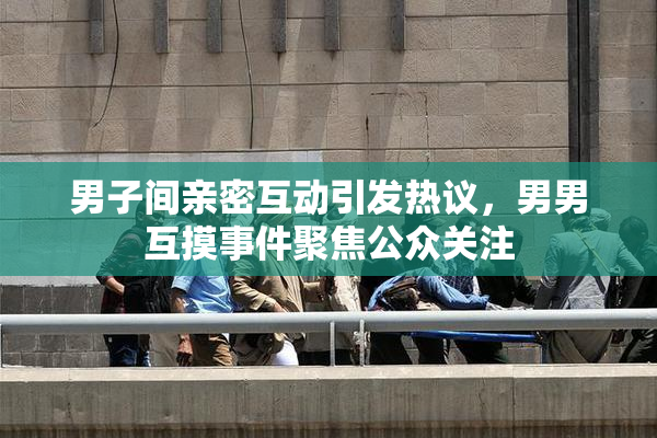 男子间亲密互动引发热议，男男互摸事件聚焦公众关注