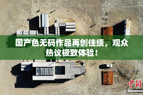 国产色无码作品再创佳绩，观众热议极致体验！