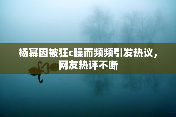 杨幂因被狂c躁而频频引发热议，网友热评不断