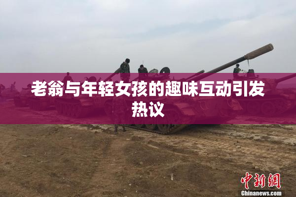 老翁与年轻女孩的趣味互动引发热议