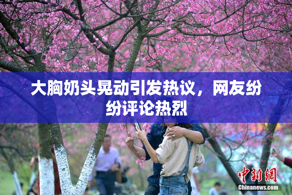 大胸奶头晃动引发热议，网友纷纷评论热烈