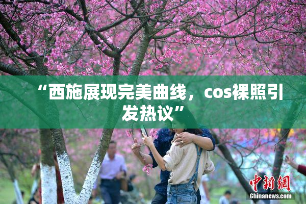 “西施展现完美曲线，cos裸照引发热议”