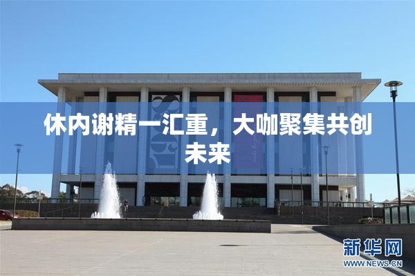 休内谢精一汇重，大咖聚集共创未来